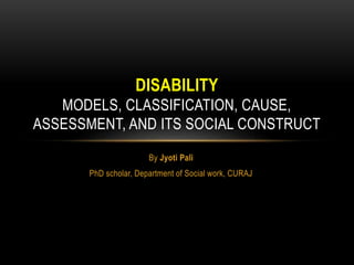By Jyoti Pali
PhD scholar, Department of Social work, CURAJ
DISABILITY
MODELS, CLASSIFICATION, CAUSE,
ASSESSMENT, AND ITS SOCIAL CONSTRUCT
 