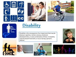 Disability
Disability is the consequence of an impairment that may be
physical, cognitive, mental, sensory, emotional,
developmental, or some combination of these. A disability
may be present from birth, or occur during a person's
lifetime.
 
