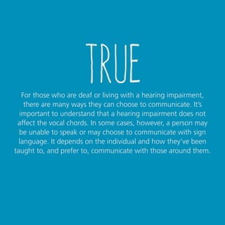 true
For those who are deaf or living with a hearing impairment,
there are many ways they can choose to communicate. It’s
important to understand that a hearing impairment does not
affect the vocal chords. In some cases, however, a person may
be unable to speak or may choose to communicate with sign
language. It depends on the individual and how they’ve been
taught to, and prefer to, communicate with those around them.
 