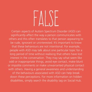 false
Certain aspects of Autism Spectrum Disorder (ASD) can
significantly affect the way a person communicates with others
and this often translates to that person appearing to be rude,
ignorant or uninterested. It’s important to know that these
behaviours are not intentional.
For example, people with ASD may talk about one particular topic
for a long period of time without realising that others have lost
interest in the conversation. They may say what seems like odd or
inappropriate things, avoid eye contact, make blunt or impolite
comments or make unwarranted physical contact with others. Having
a general awareness and understanding of the behaviours associated
with ASD can help break down these perceptions.
For more information on hidden or invisible disabilities,
get in touch with USQ’s Student Services team.
 
