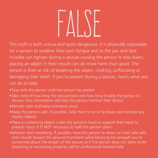 false
This myth is both untrue and quite dangerous. It is physically impossible
for a person to swallow their own tongue and as the jaw and face
muscles can tighten during a seizure causing the person to bite down,
placing an object in their mouth can do more harm than good. The
person is then at risk of breaking the object, choking, suffocating or
damaging their teeth. If you’re present during a seizure, here’s what you
can do to help:
•	stay with the person until the seizure has passed
•	take note of how long the seizure lasts and how long it takes the person to
recover (this information will help the person monitor their illness)
•	remain calm and keep onlookers away
•	keep the person safe. If possible, help them to sit or lie down and remove any
nearby objects
•	place a cushioning object under the person’s head or support their head to
prevent injury. It IS NOT necessary to hold the person down
•	monitor their breathing. If possible, have the person lie down on their side with
their mouth toward the ground to prevent saliva blocking the airway. If you’re
concerned about the length of the seizure or if the person does not seem to be
breathing or recovering properly, call for professional medical help.
 