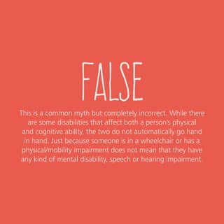 false
This is a common myth but completely incorrect. While there
are some disabilities that affect both a person’s physical
and cognitive ability, the two do not automatically go hand
in hand. Just because someone is in a wheelchair or has a
physical/mobility impairment does not mean that they have
any kind of mental disability, speech or hearing impairment.
 