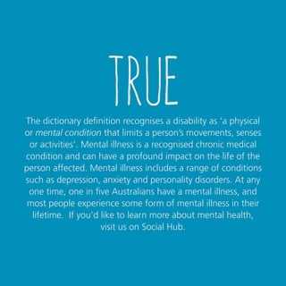 true
The Oxford Dictionary definition recognises a disability as
‘a physical or mental condition that limits a person’s
movements, senses or activities’. Mental illness is a recognised
chronic medical condition and can have a profound impact on
the life of the person affected. Mental illness includes a range
of conditions such as depression, anxiety and personality
disorders. At any one time, 1 in 5 Australians have a mental
illness, and most people experience some form of mental
illness in their lifetime*.
If you’d like to learn more about mental health,
contact USQ’s Student Services team.
*Mindframe, Facts and stats about mental illness in Australia, 2014.
 
