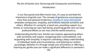 The Art of Gentle Care: Nurturing with Compassion and Kindness
Introduction:
In our fast-paced and often hectic lives, it's easy to overlook the
importance of gentle care. The concept of gentleness encompasses
more than just physical tenderness; DISABILITY NDIS PROVIDERit
embodies compassion, empathy, and kindness towards ourselves and
others. Whether it's caring for a loved one, providing support to a
friend, or nurturing our own well-being, practicing gentle care can have
profound effects on our lives and the world around us.
Understanding Gentle Care: Gentle care involves approaching others
with sensitivity and respect, recognizing their vulnerabilities, and
responding with empathy. It requires cultivating a deep understanding
of individual needs and circumstances, and tailoring our actions
accordingly. Whether it's through simple acts of kindness or offering a
listening ear, gentle care can make a significant difference in someone's
life.
 
