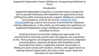 Supported Independent Living in Melbourne: Empowering Individuals to
Thrive
Introduction:
Supported Independent Living (SIL) is a transformative concept that
aims to provide individuals with disabilities the opportunity to lead
fulfilling lives while receiving necessary support. Melbourne, Australia,
has emerged as a hub for SIL services, DISABILITY NDIS
PROVIDERoffering a vibrant and inclusive environment for individuals
seeking independence. In this article, we will explore the significance of
Supported Independent Living in Melbourne and how it empowers
individuals to thrive.
Creating Inclusive Communities: Melbourne takes pride in its
commitment to inclusivity, and the city's SIL programs are a testament
to this. These programs are designed to promote community integration
and participation, allowing individuals with disabilities to live
meaningful lives within a supportive network. SIL providers in
Melbourne work closely with residents, families, and support teams to
develop tailored support plans that cater to the unique needs and
aspirations of each individual.
 
