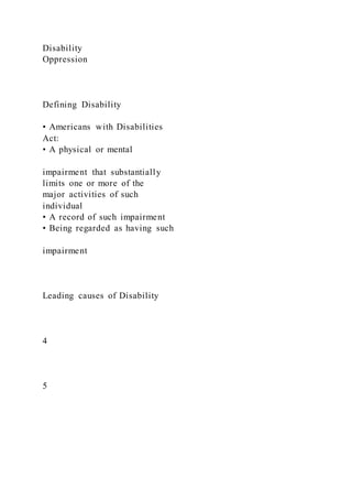 Disability
Oppression
Defining Disability
• Americans with Disabilities
Act:
• A physical or mental
impairment that substantially
limits one or more of the
major activities of such
individual
• A record of such impairment
• Being regarded as having such
impairment
Leading causes of Disability
4
5
 