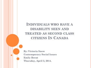 INDIVIDUALS WHO HAVE A
DISABILITY SEEN AND
TREATED AS SECOND CLASS
CITIZENS IN CANADA
By: Victoria Snow
Contemporary Social Issues
Emily Brent
Thursday, April 3, 2014.
 