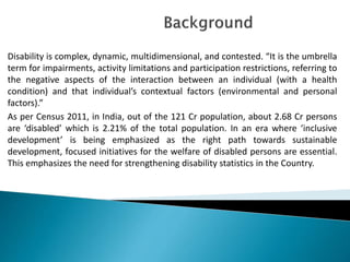 Disability is complex, dynamic, multidimensional, and contested. “It is the umbrella
term for impairments, activity limitations and participation restrictions, referring to
the negative aspects of the interaction between an individual (with a health
condition) and that individual’s contextual factors (environmental and personal
factors).”
As per Census 2011, in India, out of the 121 Cr population, about 2.68 Cr persons
are ‘disabled’ which is 2.21% of the total population. In an era where ‘inclusive
development’ is being emphasized as the right path towards sustainable
development, focused initiatives for the welfare of disabled persons are essential.
This emphasizes the need for strengthening disability statistics in the Country.
 