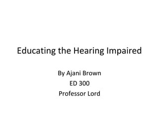 Educating the Hearing Impaired
By Ajani Brown
ED 300
Professor Lord
 