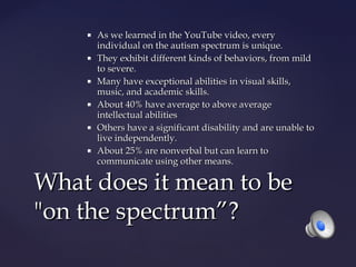 











As we learned in the YouTube video, every
individual on the autism spectrum is unique.
They exhibit different kinds of behaviors, from mild
to severe.
Many have exceptional abilities in visual skills,
music, and academic skills.
About 40% have average to above average
intellectual abilities
Others have a significant disability and are unable to
live independently.
About 25% are nonverbal but can learn to
communicate using other means.

What does it mean to be
"on the spectrum”?

 