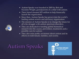 











Autism Speaks was founded in 2005 by Bob and
Suzanne Wright, grandparents of a child with autism.
Their friend donated $25 million to help financially
launch the organization.
Since then, Autism Speaks has grown into the world's
leading autism science and advocacy organization.
The mission of Autism Speaks is to change the future for
all who struggle with autism spectrum disorders.
They are dedicated to funding global biomedical
research into the causes, prevention, treatments and a
possible cure for autism.
They also raise public awareness about autism and its
effects on individuals, families, and society.

Autism Speaks

 