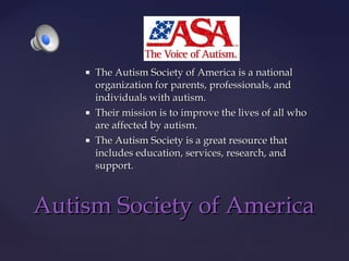 





The Autism Society of America is a national
organization for parents, professionals, and
individuals with autism.
Their mission is to improve the lives of all who
are affected by autism.
The Autism Society is a great resource that
includes education, services, research, and
support.

Autism Society of America

 