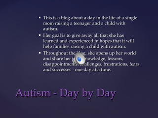 





This is a blog about a day in the life of a single
mom raising a teenager and a child with
autism.
Her goal is to give away all that she has
learned and experienced in hopes that it will
help families raising a child with autism.
Throughout the blog, she opens up her world
and share her joys, knowledge, lessons,
disappointments, challenges, frustrations, fears
and successes - one day at a time.

Autism - Day by Day

 