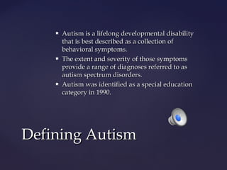 





Autism is a lifelong developmental disability
that is best described as a collection of
behavioral symptoms.
The extent and severity of those symptoms
provide a range of diagnoses referred to as
autism spectrum disorders.
Autism was identified as a special education
category in 1990.

Defining Autism

 
