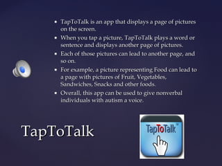 









TapToTalk is an app that displays a page of pictures
on the screen.
When you tap a picture, TapToTalk plays a word or
sentence and displays another page of pictures.
Each of those pictures can lead to another page, and
so on.
For example, a picture representing Food can lead to
a page with pictures of Fruit, Vegetables,
Sandwiches, Snacks and other foods.
Overall, this app can be used to give nonverbal
individuals with autism a voice.

TapToTalk

 