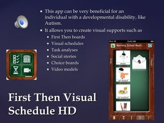 



This app can be very beneficial for an
individual with a developmental disability, like
Autism.
It allows you to create visual supports such as







First Then boards
Visual schedules
Task analyses
Social stories
Choice boards
Video models

First Then Visual
Schedule HD

 
