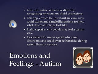 







Kids with autism often have difficulty
recognizing emotions and facial expressions.
This app, created by TouchAutism.com, uses
social stories and simple illustrations to show
what different feelings look like.
It also explains why people may feel a certain
way.
It's excellent for use in special education
classrooms and could even be beneficial during
speech therapy sessions.

Emotions and
Feelings - Autism

 