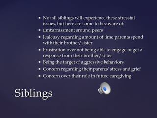 










Not all siblings will experience these stressful
issues, but here are some to be aware of:
Embarrassment around peers
Jealousy regarding amount of time parents spend
with their brother/sister
Frustration over not being able to engage or get a
response from their brother/sister
Being the target of aggressive behaviors
Concern regarding their parents' stress and grief
Concern over their role in future caregiving

Siblings

 