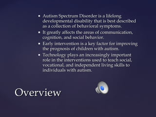 







Autism Spectrum Disorder is a lifelong
developmental disability that is best described
as a collection of behavioral symptoms.
It greatly affects the areas of communication,
cognition, and social behavior.
Early intervention is a key factor for improving
the prognosis of children with autism.
Technology plays an increasingly important
role in the interventions used to teach social,
vocational, and independent living skills to
individuals with autism.

Overview

 