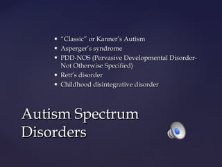 






“Classic” or Kanner’s Autism
Asperger’s syndrome
PDD-NOS (Pervasive Developmental DisorderNot Otherwise Specified)
Rett’s disorder
Childhood disintegrative disorder

Autism Spectrum
Disorders

 