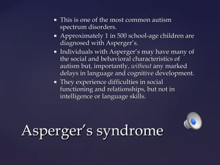







This is one of the most common autism
spectrum disorders.
Approximately 1 in 500 school-age children are
diagnosed with Asperger’s.
Individuals with Asperger’s may have many of
the social and behavioral characteristics of
autism but, importantly, without any marked
delays in language and cognitive development.
They experience difficulties in social
functioning and relationships, but not in
intelligence or language skills.

Asperger’s syndrome

 