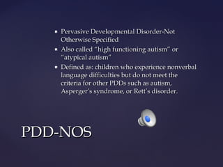 





Pervasive Developmental Disorder-Not
Otherwise Specified
Also called “high functioning autism” or
“atypical autism”
Defined as: children who experience nonverbal
language difficulties but do not meet the
criteria for other PDDs such as autism,
Asperger’s syndrome, or Rett’s disorder.

PDD-NOS

 