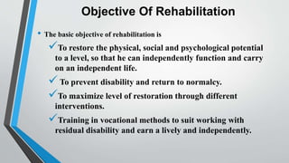 Objective Of Rehabilitation
• The basic objective of rehabilitation is
To restore the physical, social and psychological potential
to a level, so that he can independently function and carry
on an independent life.
 To prevent disability and return to normalcy.
To maximize level of restoration through different
interventions.
Training in vocational methods to suit working with
residual disability and earn a lively and independently.
 