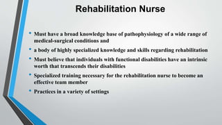 Rehabilitation Nurse
• Must have a broad knowledge base of pathophysiology of a wide range of
medical-surgical conditions and
• a body of highly specialized knowledge and skills regarding rehabilitation
• Must believe that individuals with functional disabilities have an intrinsic
worth that transcends their disabilities
• Specialized training necessary for the rehabilitation nurse to become an
effective team member
• Practices in a variety of settings
 