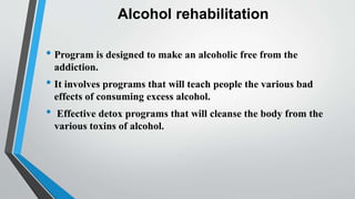 Alcohol rehabilitation
• Program is designed to make an alcoholic free from the
addiction.
• It involves programs that will teach people the various bad
effects of consuming excess alcohol.
• Effective detox programs that will cleanse the body from the
various toxins of alcohol.
 