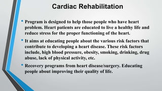 Cardiac Rehabilitation
• Program is designed to help those people who have heart
problem. Heart patients are educated to live a healthy life and
reduce stress for the proper functioning of the heart.
• It aims at educating people about the various risk factors that
contribute to developing a heart disease. These risk factors
include, high blood pressure, obesity, smoking, drinking, drug
abuse, lack of physical activity, etc.
• Recovery programs from heart disease/surgery. Educating
people about improving their quality of life.
 