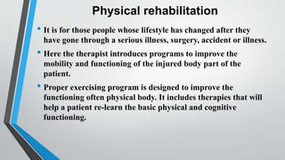 Physical rehabilitation
• It is for those people whose lifestyle has changed after they
have gone through a serious illness, surgery, accident or illness.
• Here the therapist introduces programs to improve the
mobility and functioning of the injured body part of the
patient.
• Proper exercising program is designed to improve the
functioning often physical body. It includes therapies that will
help a patient re-learn the basic physical and cognitive
functioning.
 