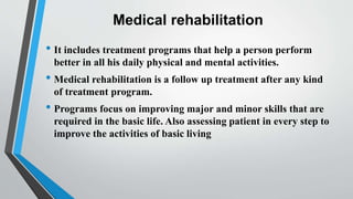 Medical rehabilitation
• It includes treatment programs that help a person perform
better in all his daily physical and mental activities.
• Medical rehabilitation is a follow up treatment after any kind
of treatment program.
• Programs focus on improving major and minor skills that are
required in the basic life. Also assessing patient in every step to
improve the activities of basic living
 