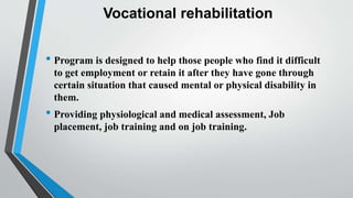 Vocational rehabilitation
• Program is designed to help those people who find it difficult
to get employment or retain it after they have gone through
certain situation that caused mental or physical disability in
them.
• Providing physiological and medical assessment, Job
placement, job training and on job training.
 