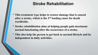 Stroke Rehabilitation
• This treatment type helps to restore damage that is caused
after a stroke, which is the 3rd leading cause for death
worldwide.
• Stroke rehabilitation aims at helping people gain maximum
normal functioning after the occurrence of a stroke.
• This also help the person to get back to normal lifestyle and be
independent in daily activities.
 
