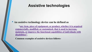 Assistive technologies
• An assistive technology device can be defined as
“any item, piece of equipment, or product, whether it is acquired
commercially, modified, or customized, that is used to increase,
maintain, or improve the functional capabilities of individuals with
disabilities”.
Common examples of assistive devices follows-
 