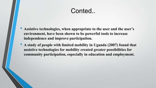 Conted..
• Assistive technologies, when appropriate to the user and the user’s
environment, have been shown to be powerful tools to increase
independence and improve participation.
• A study of people with limited mobility in Uganda (2007) found that
assistive technologies for mobility created greater possibilities for
community participation, especially in education and employment.
 