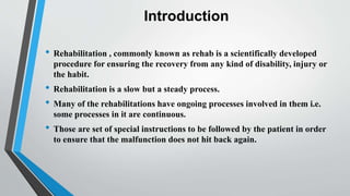 Introduction
• Rehabilitation , commonly known as rehab is a scientifically developed
procedure for ensuring the recovery from any kind of disability, injury or
the habit.
• Rehabilitation is a slow but a steady process.
• Many of the rehabilitations have ongoing processes involved in them i.e.
some processes in it are continuous.
• Those are set of special instructions to be followed by the patient in order
to ensure that the malfunction does not hit back again.
 
