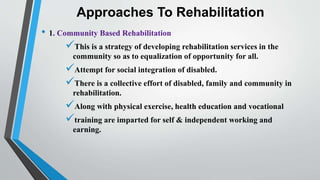 Approaches To Rehabilitation
• 1. Community Based Rehabilitation
This is a strategy of developing rehabilitation services in the
community so as to equalization of opportunity for all.
Attempt for social integration of disabled.
There is a collective effort of disabled, family and community in
rehabilitation.
Along with physical exercise, health education and vocational
training are imparted for self & independent working and
earning.
 