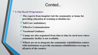 Conted..
• 3. Out Reach Programmes-
 The experts from hospital visit the community or home for
providing education & training to disables in:-
Self-Care Ambulatory
Effective Communication
Vocational Guidance
Camps are also organized from time to time in rural area where
community facility is not available.
Efforts are on to integrate the community rehabilitation centers
with institutions to provide maximum rehabilitation coverage to
all parts of the country
 