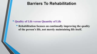 Barriers To Rehabilitation
• Quality of Life versus Quantity of Life
• Rehabilitation focuses on continually improving the quality
of the person’s life, not merely maintaining life itself.
 
