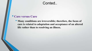 Conted..
•Care versus Cure
• Many conditions are irreversible; therefore, the focus of
care is related to adaptation and acceptance of an altered
life rather than to resolving an illness.
 