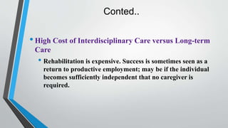 Conted..
•High Cost of Interdisciplinary Care versus Long-term
Care
• Rehabilitation is expensive. Success is sometimes seen as a
return to productive employment; may be if the individual
becomes sufficiently independent that no caregiver is
required.
 