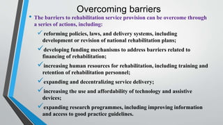 Overcoming barriers
• The barriers to rehabilitation service provision can be overcome through
a series of actions, including:
 reforming policies, laws, and delivery systems, including
development or revision of national rehabilitation plans;
developing funding mechanisms to address barriers related to
financing of rehabilitation;
increasing human resources for rehabilitation, including training and
retention of rehabilitation personnel;
expanding and decentralizing service delivery;
increasing the use and affordability of technology and assistive
devices;
expanding research programmes, including improving information
and access to good practice guidelines.
 