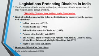 Legislations Protecting Disables In India
• The Constitution of India applies uniformly to all citizens of India irrespective of
their religion, caste, gender, creed etc.
"Disability" has not been defined in the Constitution.
• Govt. of India has enacted the following legislations for empowering the persons
with disability:
• Indian Lunacy act, (1912)
• Mental health act, (1987)
• Rehabilitation council of India act, (1992)
• Persons with disability act, (1995)
• The National Trust for Welfare of Persons with Autism, Cerebral Palsy,
Mental Retardation and Multiple Disabilities Act, 1999
• Right to education act, (2010)
• Other Acts Which Can Contribute
• Right to information act (2005)
 