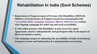 Rehabilitation In India (Govt Schemes)
• Department of Empowerment of Persons with Disabilities (DEPwD),
Ministry of Social Justice & Empowerment has conceptualised the
“Accessible India Campaign (Sugamya Bharat Abhiyan)”as a nation-
wide flagship campaign for achieving universal accessibility
• It will enable persons with disabilities to gain access for equal
opportunity and live independently and participate fully in all aspects of
life in an inclusive society.
• The campaign targets at enhancing the accessibility of built environment,
transport system and Information & communication eco-System.
 