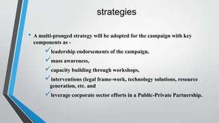 strategies
• A multi-pronged strategy will be adopted for the campaign with key
components as -
leadership endorsements of the campaign,
mass awareness,
capacity building through workshops,
interventions (legal frame-work, technology solutions, resource
generation, etc. and
leverage corporate sector efforts in a Public-Private Partnership.
 
