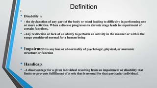 Definition:
• Disability is
• - the dysfunction of any part of the body or mind leading to difficulty in performing one
or more activities. When a disease progresses to chronic stage leads to impairment of
certain functions.
• -Any restriction or lack of an ability to perform an activity in the manner or within the
range considered normal for a human being
• Impairment is any loss or abnormality of psychologic, physical, or anatomic
structure or function
• Handicap
• -A disadvantage for a given individual resulting from an impairment or disability that
limits or prevents fulfillment of a role that is normal for that particular individual.
 