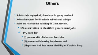 Others
• Scholarship to physically handicap for going to school.
• Admission quota for disables in schools and colleges.
• Seats are reserved for handicap in Govt. services.
• 3% reservation in identified government jobs.
 1% each for:
• (i) persons with blindness or low vision
• (ii) persons with hearing impairment and
• (iii) persons with loco motor disability or Cerebral Palsy.
 