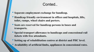 Conted..
• Separate employment exchange for handicap.
• Handicap friendly environment in offices and hospitals, lifts,
toilet, ramps, wheel chairs and porters.
• Seats are reserved for handicap persons in buses and
transports.
• Special transport allowance to handicaps and concessional rail
tickets with free attendants.
• Setting up of rehabilitation centres at district and PHC level.
• Availability of artificial limbs, appliances in concessional rates.
 