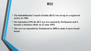 RCI
• The Rehabilitation Council of India (RCI) was set up as a registered
society in 1986.
• On September,1992 the RCI Act was enacted by Parliament and it
became a Statutory Body on 22 June 1993.
• The Act was amended by Parliament in 2000 to make it more broad
based.
 